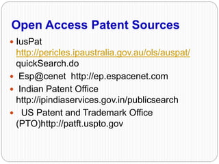 Open Access Patent Sources
 IusPat
http://pericles.ipaustralia.gov.au/ols/auspat/
quickSearch.do
 Esp@cenet http://ep.espacenet.com
 Indian Patent Office
http://ipindiaservices.gov.in/publicsearch
 US Patent and Trademark Office
(PTO)http://patft.uspto.gov
 