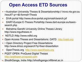Open Access ETD Sources
 • Australian University Theses & Dissertationshttp:// trove.nla.gov.au
/result? q=+&l-format=Thesis
 DiVA portal http://www.diva-portal.org/smash/search.jsf
 DART-Europe E-Theses Portalhttp://www.dart-europe.eu/basic-
search.php
 Mahatma Gandhi University Online Theses Library
http://www.mgutheses.in
 NDTLD /http://www.ndltd.org
 Open Access Theses and Dissertations: OATD http://oatd.org
 • Open Directory Project Free Dissertations
http://www.dmoz.org/search?q=free+dissertation
 OpenThesis.org http://www.openthesis.org
 PQDT OPEN: ProQuest Digital Theses
http://pqdtopen.proquest.com
 ShodhGanga, India /http://shodhganga.inflibnet.ac.in
 