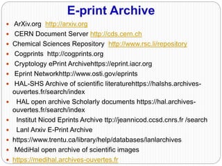 E-print Archive
 ArXiv.org http://arxiv.org
 CERN Document Server http://cds.cern.ch
 Chemical Sciences Repository http://www.rsc.li/repository
 Cogprints http://cogprints.org
 Cryptology ePrint Archivehttps://eprint.iacr.org
 Eprint Networkhttp://www.osti.gov/eprints
 HAL-SHS Archive of scientific literaturehttps://halshs.archives-
ouvertes.fr/search/index
 HAL open archive Scholarly documents https://hal.archives-
ouvertes.fr/search/index
 Institut Nicod Eprints Archive ttp://jeannicod.ccsd.cnrs.fr /search
 Lanl Arxiv E-Print Archive
 https://www.trentu.ca/library/help/databases/lanlarchives
 MédiHal open archive of scientific images
 https://medihal.archives-ouvertes.fr
 