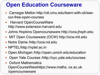 Open Education Courseware
 Carnegie Mellon http://oli.cmu.edu/learn-with-oli/see-
our-free-open-courses
 Harvard OpenCourseWare
http://www.extension.harvard.edu
 Johns Hopkins Opencourseware http://ocw.jhsph.edu
 MIT Open Courseware (OCW) http://ocw.mit.edu
 Notre Dame /http://ocw.nd.edu
 NPTEL/http://nptel.ac.in
 Open.Michigan /http://open.umich.edu/education
 Open Yale Courses /http://oyc.yale.edu/courses
 Oxford Mathematics
OpenCourseWarehttps://www.maths. ox.ac.uk
/opencourseware
 