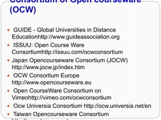 Consortium of Open courseware
(OCW)
 GUIDE - Global Universities in Distance
Educationhttp://www.guideassociation.org
 ISSUU: Open Course Ware
Consortiumhttp://issuu.com/ocwconsortium
 Japan Opencourseware Consortium (JOCW)
http://www.jocw.jp/index.htm
 OCW Consortium Europe
http://www.opencourseware.eu
 Open CourseWare Consortium on
Vimeohttp://vimeo.com/ocwconsortium
 Ocw Universia Consortium http://ocw.universia.net/en
 Taiwan Opencourseware Consortium
 