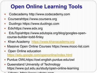 Open Online Learning Tools
 Codecademy http://www.codecademy.com
 Courserahttps://www.coursera.org
 Duolingo https://www.duolingo.com
 Edx/https://www.edx.org
 EduTopiahttps://www.edutopia.org/blog/googles-open-
course-builder-todd-finley
 Khan Academy https://www.khanacademy.org
 Massive Open Online Courses https://www.mooc-list.com
 Open Online education
https://edu.google.com/openonline/index.html
 Purdue OWLhttps://owl.english.purdue.edu/owl
 Queensland University of Technology
https://www.qut.edu.au/study/open-online-learning
 