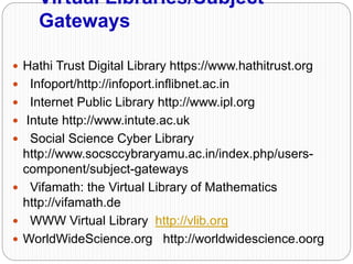 Virtual Libraries/Subject
Gateways
 Hathi Trust Digital Library https://www.hathitrust.org
 Infoport/http://infoport.inflibnet.ac.in
 Internet Public Library http://www.ipl.org
 Intute http://www.intute.ac.uk
 Social Science Cyber Library
http://www.socsccybraryamu.ac.in/index.php/users-
component/subject-gateways
 Vifamath: the Virtual Library of Mathematics
http://vifamath.de
 WWW Virtual Library http://vlib.org
 WorldWideScience.org http://worldwidescience.oorg
 