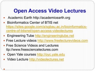 Open Access Video Lectures
 Academic Earth http://academicearth.org
 Bioinformatics Center of BTIS net
https://sites.google.com/a/sgbau.ac.in/bioinformatics-
centre-of-btisnet/open-access-videolectures
 Engineering Tube http://engineeringtube.net
 Free Lecture videos http://www.freelecturevideos.com
 Free Science Videos and Lectures
ttp://www.freesciencelectures.com
 Open Yale courses http://oyc.yale.edu
 Video Lecture http://videolectures.net

 