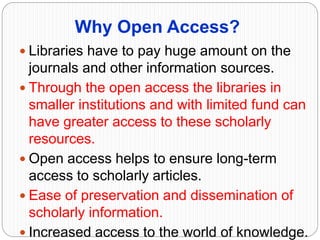 Why Open Access?
 Libraries have to pay huge amount on the
journals and other information sources.
 Through the open access the libraries in
smaller institutions and with limited fund can
have greater access to these scholarly
resources.
 Open access helps to ensure long-term
access to scholarly articles.
 Ease of preservation and dissemination of
scholarly information.
 Increased access to the world of knowledge.
 