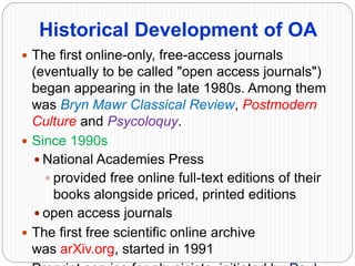 Historical Development of OA
 The first online-only, free-access journals
(eventually to be called "open access journals")
began appearing in the late 1980s. Among them
was Bryn Mawr Classical Review, Postmodern
Culture and Psycoloquy.
 Since 1990s
 National Academies Press
 provided free online full-text editions of their
books alongside priced, printed editions
 open access journals
 The first free scientific online archive
was arXiv.org, started in 1991
 