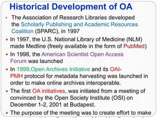 Historical Development of OA
• The Association of Research Libraries developed
the Scholarly Publishing and Academic Resources
Coalition (SPARC), in 1997
 In 1997, the U.S. National Library of Medicine (NLM)
made Medline (freely available in the form of PubMed)
 In 1998, the American Scientist Open Access
Forum was launched
 In 1999,Open Archives Initiative and its OAI-
PMH protocol for metadata harvesting was launched in
order to make online archives interoperable.
 The first OA initiatives, was initiated from a meeting of
convinced by the Open Society Institute (OSI) on
December 1-2, 2001 at Budapest.
 The purpose of the meeting was to create effort to make
 
