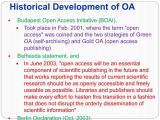 Historical Development of OA
 Budapest Open Access Initiative (BOAI),
 Took place in Feb. 2001, where the term "open
access" was coined and the two strategies of Green
OA (self-archiving) and Gold OA (open access
publishing)
 Bethesda statement, and
 In June 2003, "open access will be an essential
component of scientific publishing in the future and
that works reporting the results of current scientific
research should be as openly accessible and freely
useable as possible. Libraries and publishers should
make every effort to hasten this transition in a fashion
that does not disrupt the orderly dissemination of
scientific information"
 Berlin Declaration (Oct. 2003).
 