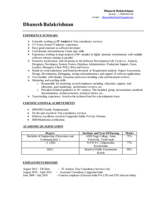 Dhanesh Balakrishnan
Mobile: - +59892985544
E-mail: - dhaneshkrishna27@gmail.com
DhaneshBalakrishnan
EXPERIENCE SUMMARY
 Currently working as IT Analyst in Tata consultancy services
 5.5 Years of total IT industry experience.
 Have good exposure as software developer
 Card domain and mainframe Vision plus skills.
 Experience working in large projects (100+ people) in highly dynamic environments with multiple
software releases running in parallel.
 Extensive involvement with all parties in the Software Development Life Cycle (i.e. Analysis,
Designers, Developers, System Testers,Database Administrators, Production Support, Team
Leaders,Managers, Client POCs, BAs and Users).
 Hands on work experience and broad involvement in Requirement analysis, Impact Assessment,
Design, Development, Debugging, testing and maintenance and support of software applications.
 Very familiar with Quality Assurance processes including code and document reviews.
 Mentoring and coaching skills:
o Responsible for mentoring severalemployees including education, support, task
allocation, goal monitoring, performance reviews,etc.
o Provided technical guidance to 10+ trainees. This included giving presentations, standards
documentation, technical memos, technical advice, etc.
 Team leading experience. Acted as the technical lead for a development team.
CERTIFICATIONS & ACHIEVEMENTS
 IBM DB2 Family Fundamentals.
 On the spot awards in Tata consultancy services
 Delivery excellence award in Capgemini Infdia Pvt Ltd, Chennai.
 IBM Mainframe certification
ACADEMICQUALIFICATION
Degree Institute and Year Of Passing Marks
Bachelor of Engineering (Electronics and
Communication )
AMS Engg College, Anna
University, Tamil nadu
72%
+2 (XII) S S H S C, Taliparamba,
Kerala,India
77%
SSLC Board of Public Examination
Kerala
80%
EMPLOYMENTHISTORY
August 2012 - Till Date - IT Analyst, Tata Consultancy Services Ltd,
August 2010 - April 2012 - Associate Consultant, Capgemini India
June 2009 - July 2010 - Contract employee (Ericsson India Pvt LTD and ZTE telecom India)
 