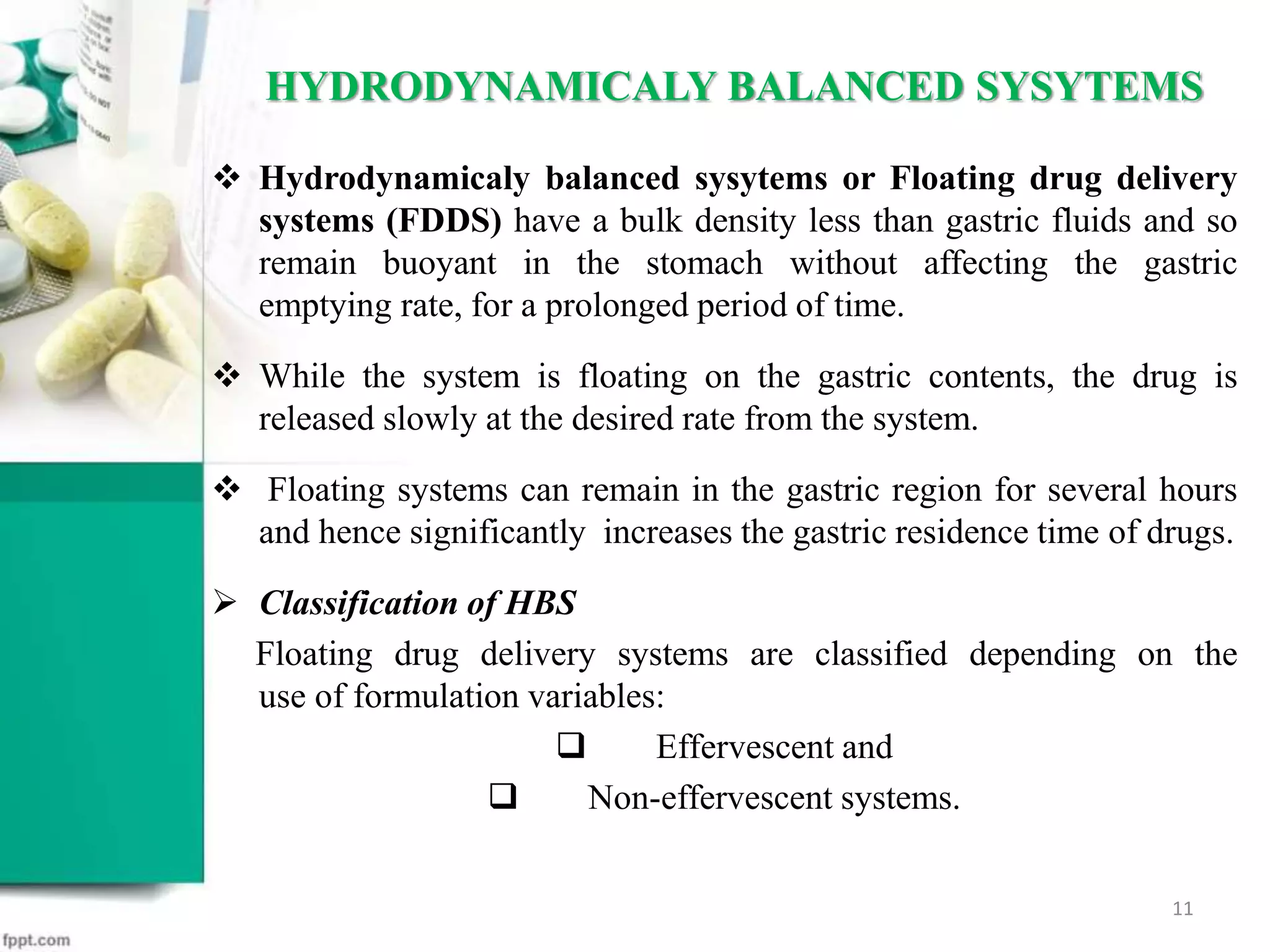  Hydrodynamicaly balanced sysytems or Floating drug delivery
systems (FDDS) have a bulk density less than gastric fluids and so
remain buoyant in the stomach without affecting the gastric
emptying rate, for a prolonged period of time.
 While the system is floating on the gastric contents, the drug is
released slowly at the desired rate from the system.
 Floating systems can remain in the gastric region for several hours
and hence significantly increases the gastric residence time of drugs.
 Classification of HBS
Floating drug delivery systems are classified depending on the
use of formulation variables:
 Effervescent and
 Non-effervescent systems.
HYDRODYNAMICALY BALANCED SYSYTEMS
11
 