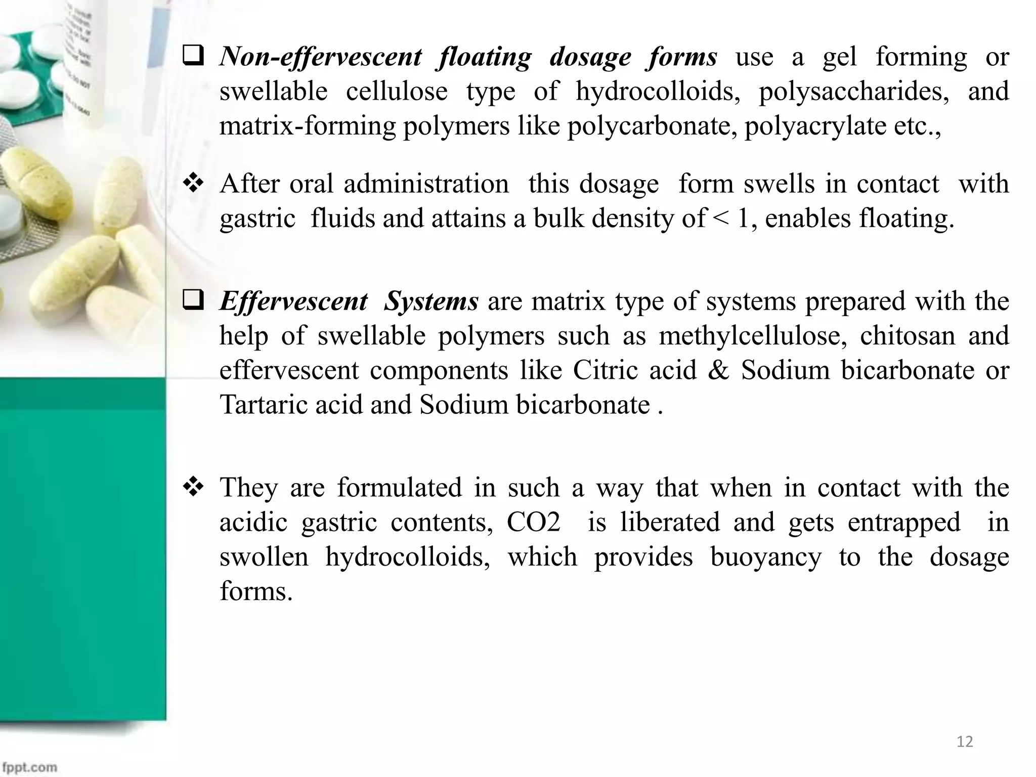  Non-effervescent floating dosage forms use a gel forming or
swellable cellulose type of hydrocolloids, polysaccharides, and
matrix-forming polymers like polycarbonate, polyacrylate etc.,
 After oral administration this dosage form swells in contact with
gastric fluids and attains a bulk density of < 1, enables floating.
 Effervescent Systems are matrix type of systems prepared with the
help of swellable polymers such as methylcellulose, chitosan and
effervescent components like Citric acid & Sodium bicarbonate or
Tartaric acid and Sodium bicarbonate .
 They are formulated in such a way that when in contact with the
acidic gastric contents, CO2 is liberated and gets entrapped in
swollen hydrocolloids, which provides buoyancy to the dosage
forms.
12
 