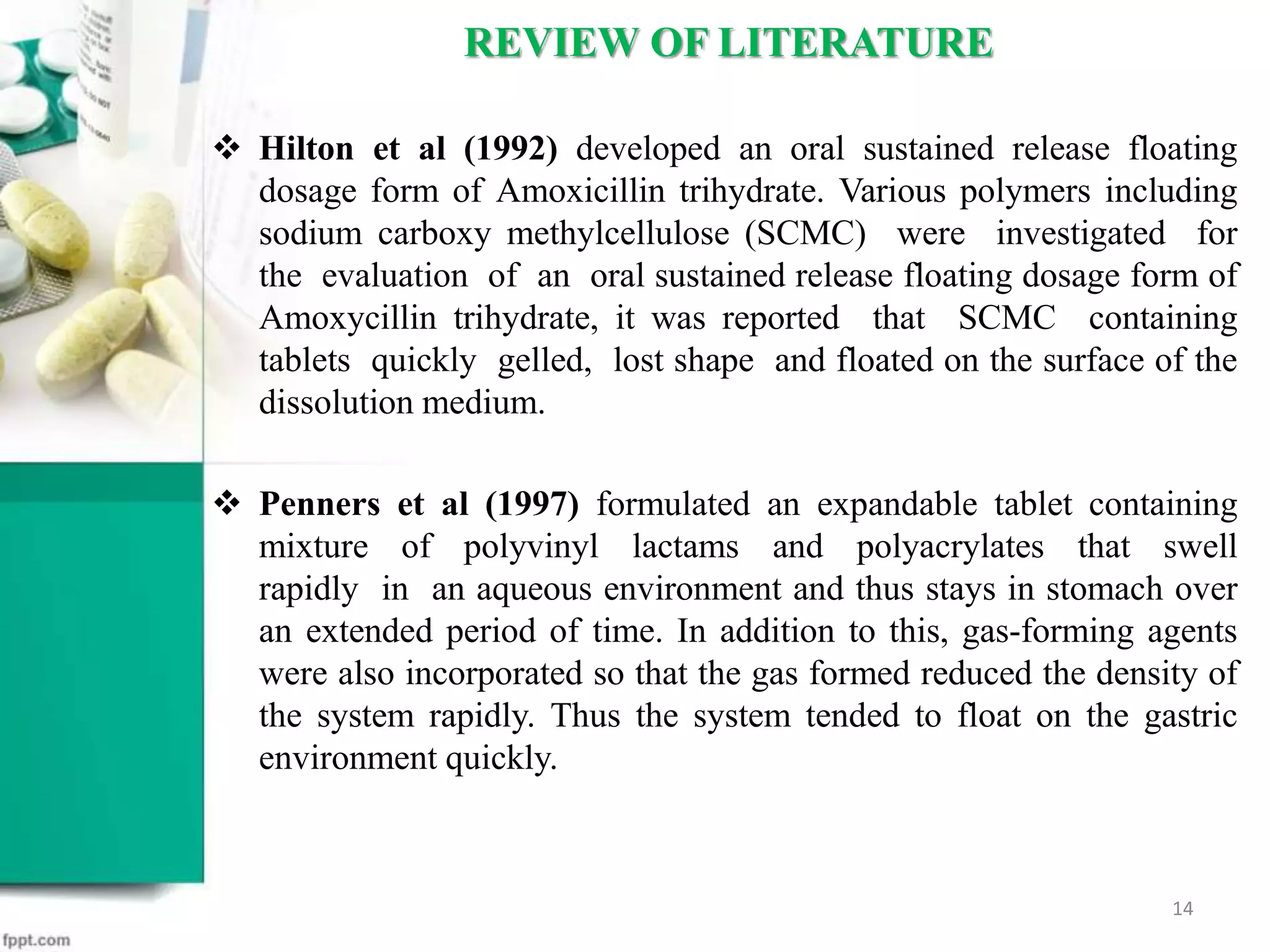  Hilton et al (1992) developed an oral sustained release floating
dosage form of Amoxicillin trihydrate. Various polymers including
sodium carboxy methylcellulose (SCMC) were investigated for
the evaluation of an oral sustained release floating dosage form of
Amoxycillin trihydrate, it was reported that SCMC containing
tablets quickly gelled, lost shape and floated on the surface of the
dissolution medium.
 Penners et al (1997) formulated an expandable tablet containing
mixture of polyvinyl lactams and polyacrylates that swell
rapidly in an aqueous environment and thus stays in stomach over
an extended period of time. In addition to this, gas-forming agents
were also incorporated so that the gas formed reduced the density of
the system rapidly. Thus the system tended to float on the gastric
environment quickly.
REVIEW OF LITERATURE
14
 