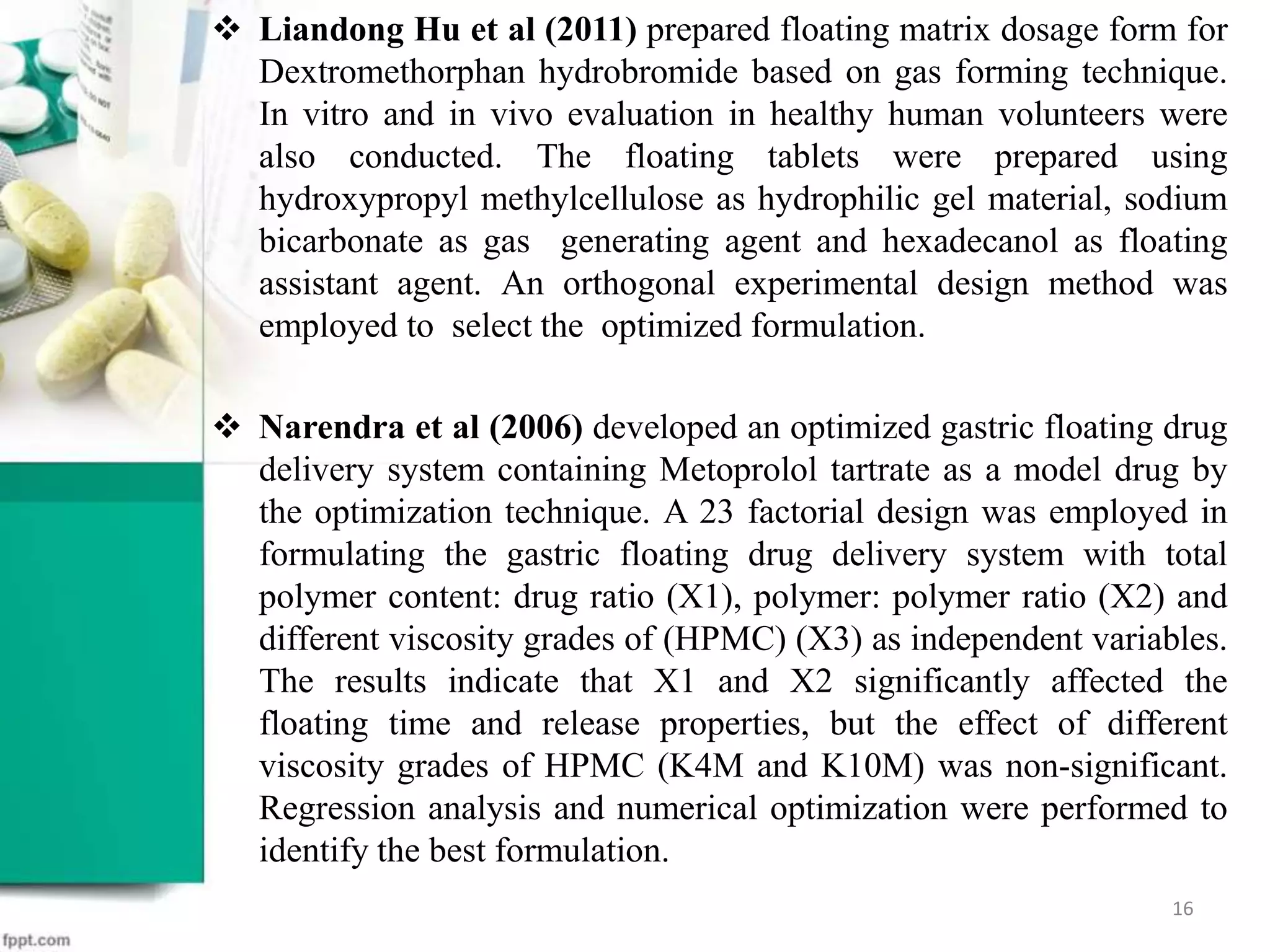  Liandong Hu et al (2011) prepared floating matrix dosage form for
Dextromethorphan hydrobromide based on gas forming technique.
In vitro and in vivo evaluation in healthy human volunteers were
also conducted. The floating tablets were prepared using
hydroxypropyl methylcellulose as hydrophilic gel material, sodium
bicarbonate as gas generating agent and hexadecanol as floating
assistant agent. An orthogonal experimental design method was
employed to select the optimized formulation.
 Narendra et al (2006) developed an optimized gastric floating drug
delivery system containing Metoprolol tartrate as a model drug by
the optimization technique. A 23 factorial design was employed in
formulating the gastric floating drug delivery system with total
polymer content: drug ratio (X1), polymer: polymer ratio (X2) and
different viscosity grades of (HPMC) (X3) as independent variables.
The results indicate that X1 and X2 significantly affected the
floating time and release properties, but the effect of different
viscosity grades of HPMC (K4M and K10M) was non-significant.
Regression analysis and numerical optimization were performed to
identify the best formulation.
16
 