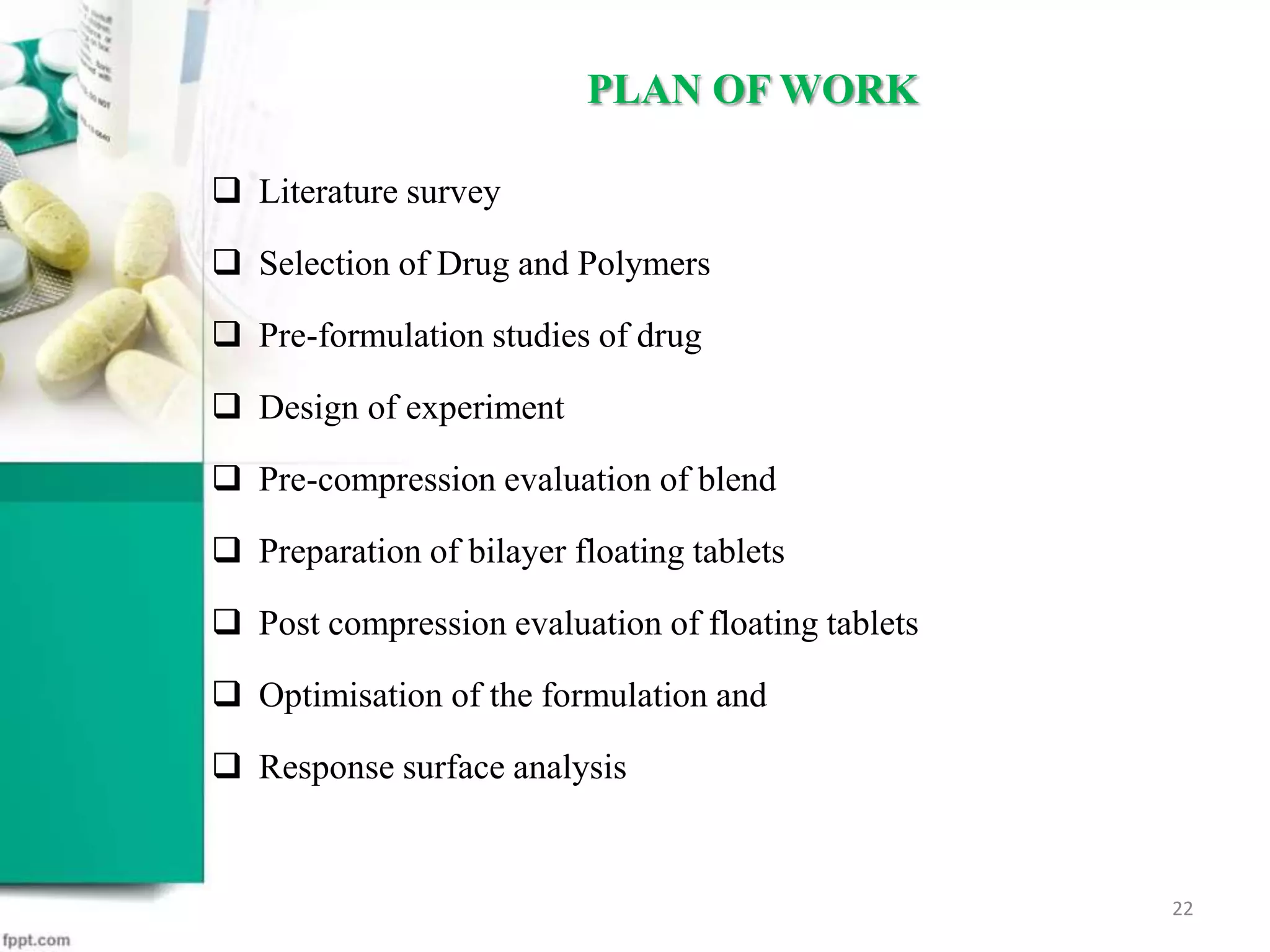  Literature survey
 Selection of Drug and Polymers
 Pre-formulation studies of drug
 Design of experiment
 Pre-compression evaluation of blend
 Preparation of bilayer floating tablets
 Post compression evaluation of floating tablets
 Optimisation of the formulation and
 Response surface analysis
PLAN OF WORK
22
 