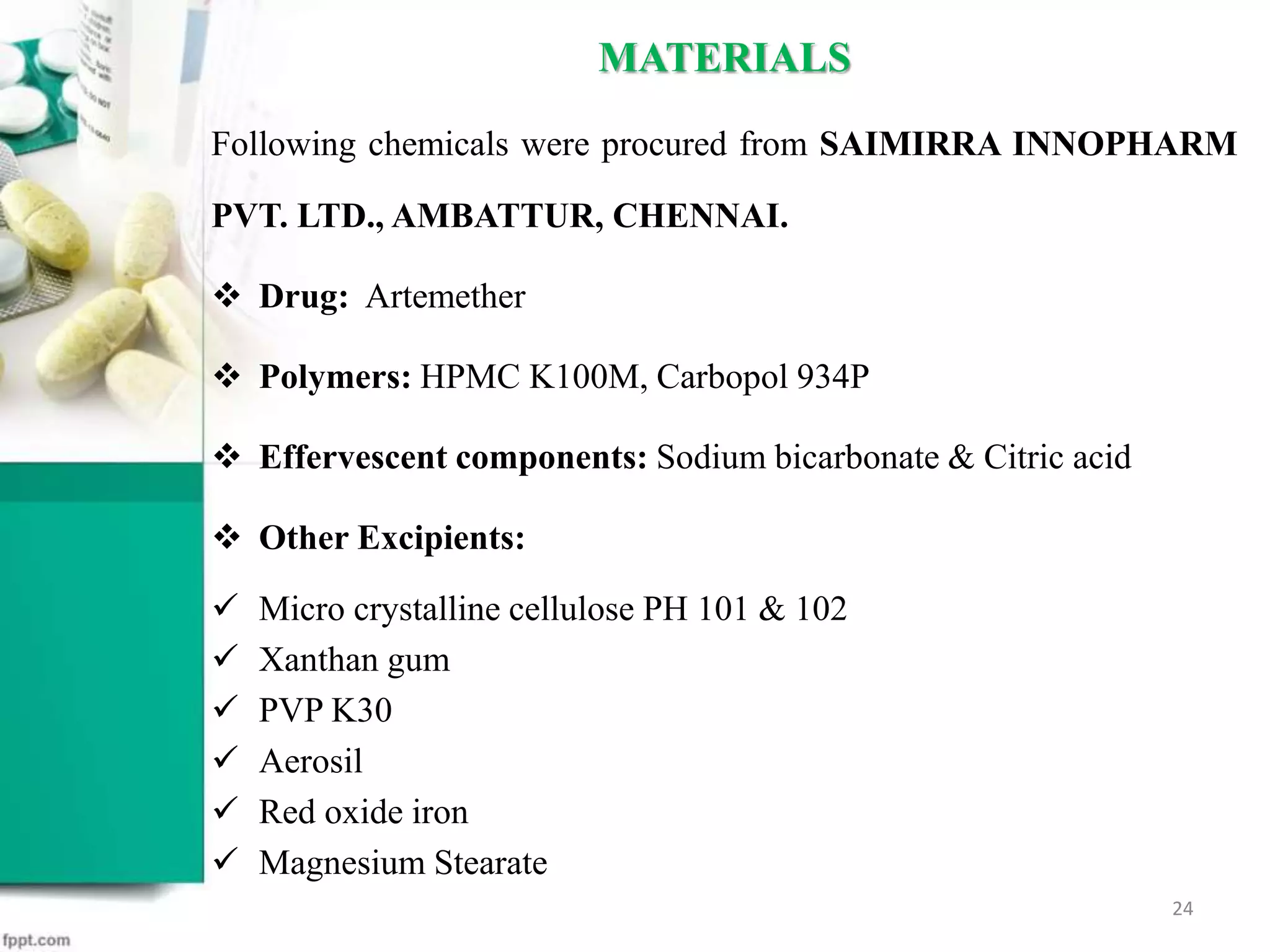 MATERIALS
Following chemicals were procured from SAIMIRRA INNOPHARM
PVT. LTD., AMBATTUR, CHENNAI.
 Drug: Artemether
 Polymers: HPMC K100M, Carbopol 934P
 Effervescent components: Sodium bicarbonate & Citric acid
 Other Excipients:
 Micro crystalline cellulose PH 101 & 102
 Xanthan gum
 PVP K30
 Aerosil
 Red oxide iron
 Magnesium Stearate
24
 