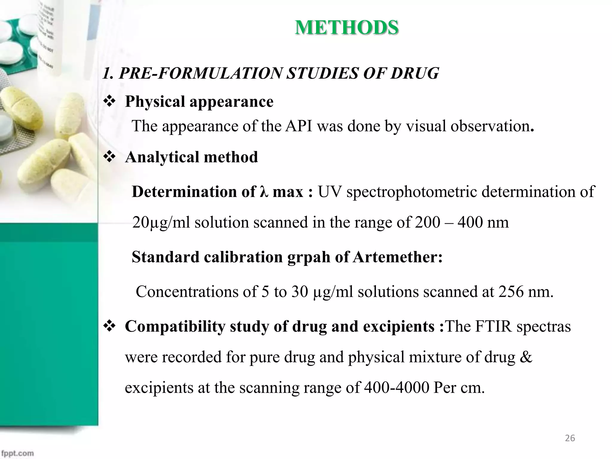 1. PRE-FORMULATION STUDIES OF DRUG
 Physical appearance
The appearance of the API was done by visual observation.
 Analytical method
Determination of λ max : UV spectrophotometric determination of
20µg/ml solution scanned in the range of 200 – 400 nm
Standard calibration grpah of Artemether:
Concentrations of 5 to 30 µg/ml solutions scanned at 256 nm.
 Compatibility study of drug and excipients :The FTIR spectras
were recorded for pure drug and physical mixture of drug &
excipients at the scanning range of 400-4000 Per cm.
METHODS
26
 