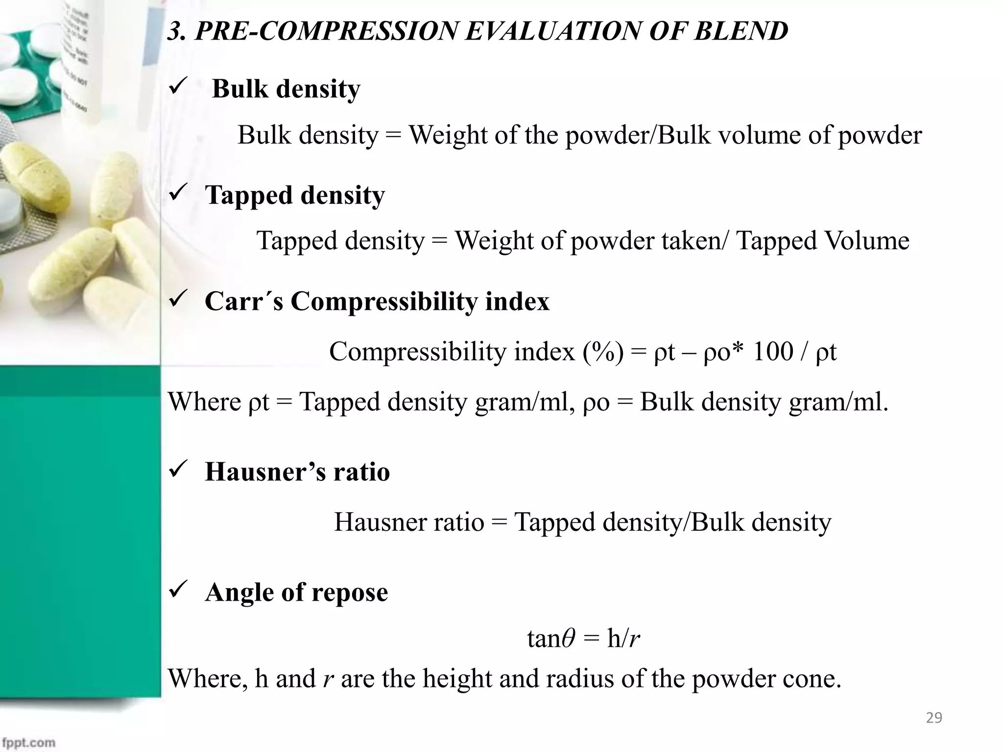  Bulk density
Bulk density = Weight of the powder/Bulk volume of powder
 Tapped density
Tapped density = Weight of powder taken/ Tapped Volume
 Carr´s Compressibility index
Compressibility index (%) = ρt – ρo* 100 / ρt
Where ρt = Tapped density gram/ml, ρo = Bulk density gram/ml.
 Hausner’s ratio
Hausner ratio = Tapped density/Bulk density
 Angle of repose
tanθ = h/r
Where, h and r are the height and radius of the powder cone.
3. PRE-COMPRESSION EVALUATION OF BLEND
29
 