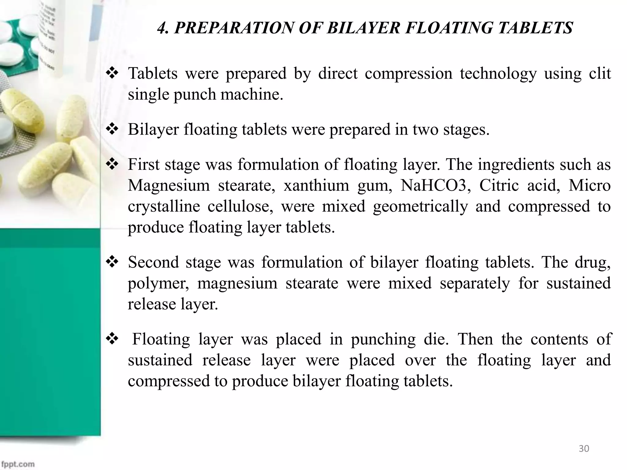  Tablets were prepared by direct compression technology using clit
single punch machine.
 Bilayer floating tablets were prepared in two stages.
 First stage was formulation of floating layer. The ingredients such as
Magnesium stearate, xanthium gum, NaHCO3, Citric acid, Micro
crystalline cellulose, were mixed geometrically and compressed to
produce floating layer tablets.
 Second stage was formulation of bilayer floating tablets. The drug,
polymer, magnesium stearate were mixed separately for sustained
release layer.
 Floating layer was placed in punching die. Then the contents of
sustained release layer were placed over the floating layer and
compressed to produce bilayer floating tablets.
4. PREPARATION OF BILAYER FLOATING TABLETS
30
 