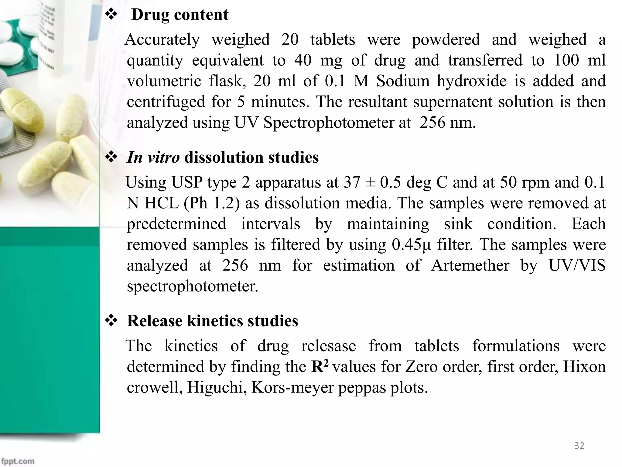  Drug content
Accurately weighed 20 tablets were powdered and weighed a
quantity equivalent to 40 mg of drug and transferred to 100 ml
volumetric flask, 20 ml of 0.1 M Sodium hydroxide is added and
centrifuged for 5 minutes. The resultant supernatent solution is then
analyzed using UV Spectrophotometer at 256 nm.
 In vitro dissolution studies
Using USP type 2 apparatus at 37 ± 0.5 deg C and at 50 rpm and 0.1
N HCL (Ph 1.2) as dissolution media. The samples were removed at
predetermined intervals by maintaining sink condition. Each
removed samples is filtered by using 0.45μ filter. The samples were
analyzed at 256 nm for estimation of Artemether by UV/VIS
spectrophotometer.
 Release kinetics studies
The kinetics of drug relesase from tablets formulations were
determined by finding the R2 values for Zero order, first order, Hixon
crowell, Higuchi, Kors-meyer peppas plots.
32
 
