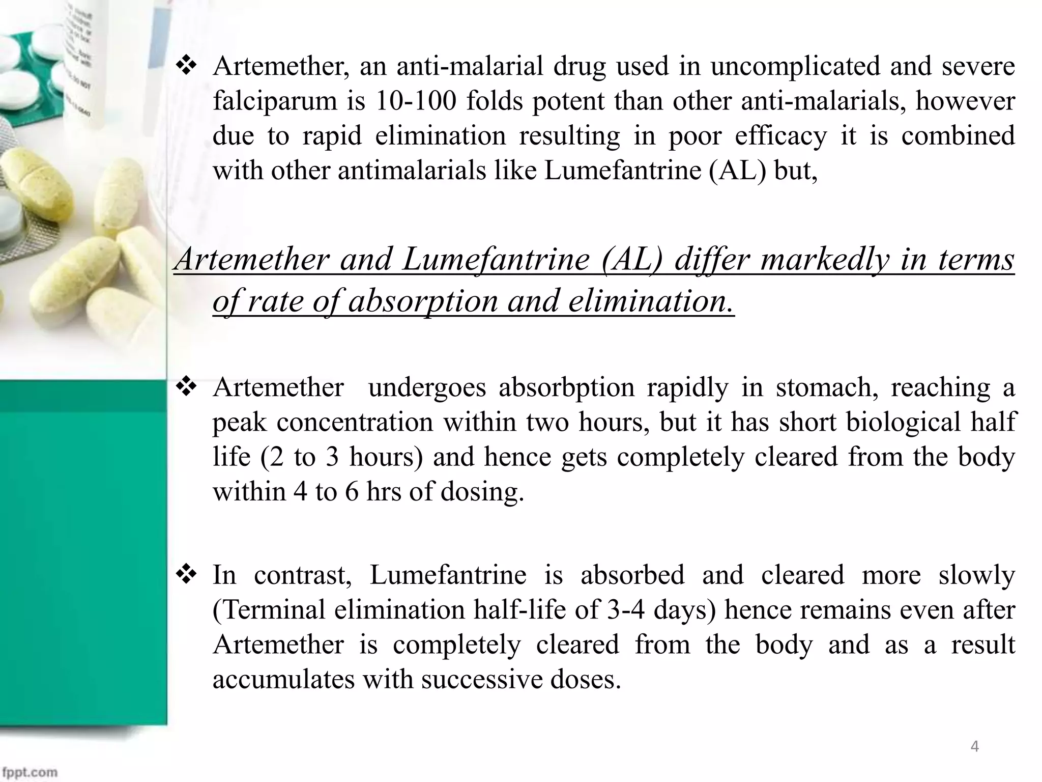 Artemether, an anti-malarial drug used in uncomplicated and severe
falciparum is 10-100 folds potent than other anti-malarials, however
due to rapid elimination resulting in poor efficacy it is combined
with other antimalarials like Lumefantrine (AL) but,
Artemether and Lumefantrine (AL) differ markedly in terms
of rate of absorption and elimination.
 Artemether undergoes absorbption rapidly in stomach, reaching a
peak concentration within two hours, but it has short biological half
life (2 to 3 hours) and hence gets completely cleared from the body
within 4 to 6 hrs of dosing.
 In contrast, Lumefantrine is absorbed and cleared more slowly
(Terminal elimination half-life of 3-4 days) hence remains even after
Artemether is completely cleared from the body and as a result
accumulates with successive doses.
4
 