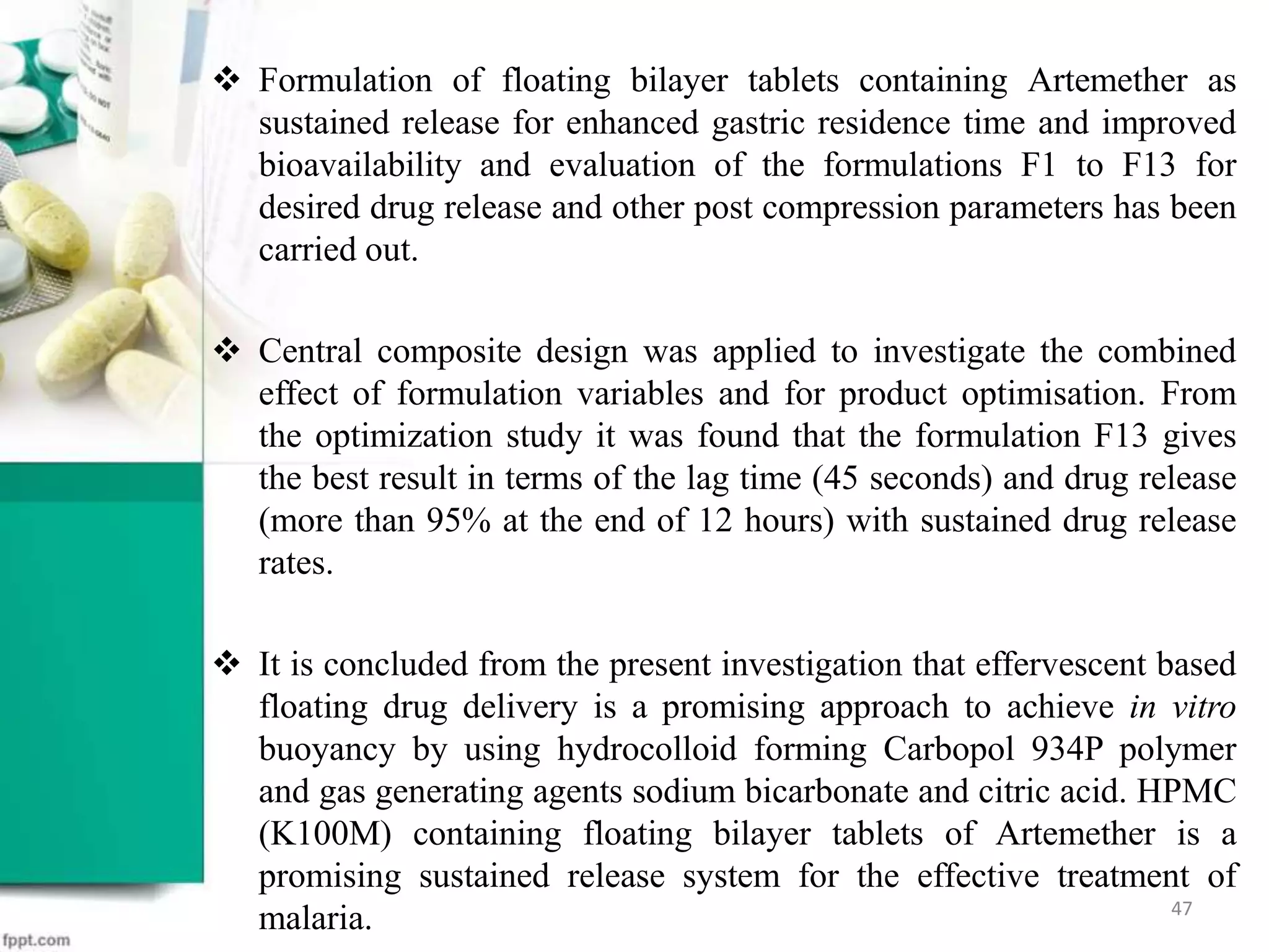  Formulation of floating bilayer tablets containing Artemether as
sustained release for enhanced gastric residence time and improved
bioavailability and evaluation of the formulations F1 to F13 for
desired drug release and other post compression parameters has been
carried out.
 Central composite design was applied to investigate the combined
effect of formulation variables and for product optimisation. From
the optimization study it was found that the formulation F13 gives
the best result in terms of the lag time (45 seconds) and drug release
(more than 95% at the end of 12 hours) with sustained drug release
rates.
 It is concluded from the present investigation that effervescent based
floating drug delivery is a promising approach to achieve in vitro
buoyancy by using hydrocolloid forming Carbopol 934P polymer
and gas generating agents sodium bicarbonate and citric acid. HPMC
(K100M) containing floating bilayer tablets of Artemether is a
promising sustained release system for the effective treatment of
malaria. 47
 