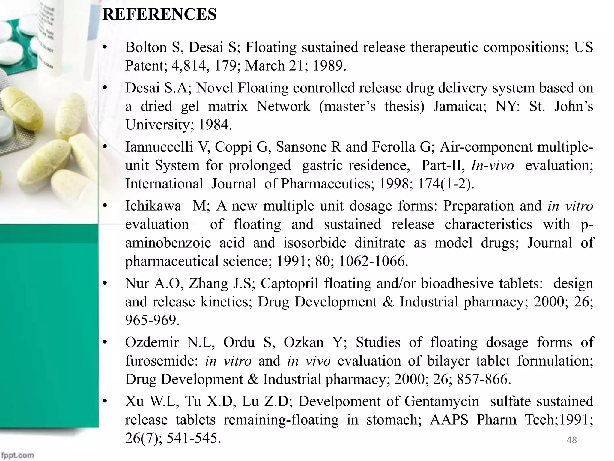 REFERENCES
• Bolton S, Desai S; Floating sustained release therapeutic compositions; US
Patent; 4,814, 179; March 21; 1989.
• Desai S.A; Novel Floating controlled release drug delivery system based on
a dried gel matrix Network (master’s thesis) Jamaica; NY: St. John’s
University; 1984.
• Iannuccelli V, Coppi G, Sansone R and Ferolla G; Air-component multiple-
unit System for prolonged gastric residence, Part-II, In-vivo evaluation;
International Journal of Pharmaceutics; 1998; 174(1-2).
• Ichikawa M; A new multiple unit dosage forms: Preparation and in vitro
evaluation of floating and sustained release characteristics with p-
aminobenzoic acid and isosorbide dinitrate as model drugs; Journal of
pharmaceutical science; 1991; 80; 1062-1066.
• Nur A.O, Zhang J.S; Captopril floating and/or bioadhesive tablets: design
and release kinetics; Drug Development & Industrial pharmacy; 2000; 26;
965-969.
• Ozdemir N.L, Ordu S, Ozkan Y; Studies of floating dosage forms of
furosemide: in vitro and in vivo evaluation of bilayer tablet formulation;
Drug Development & Industrial pharmacy; 2000; 26; 857-866.
• Xu W.L, Tu X.D, Lu Z.D; Develpoment of Gentamycin sulfate sustained
release tablets remaining-floating in stomach; AAPS Pharm Tech;1991;
26(7); 541-545. 48
 