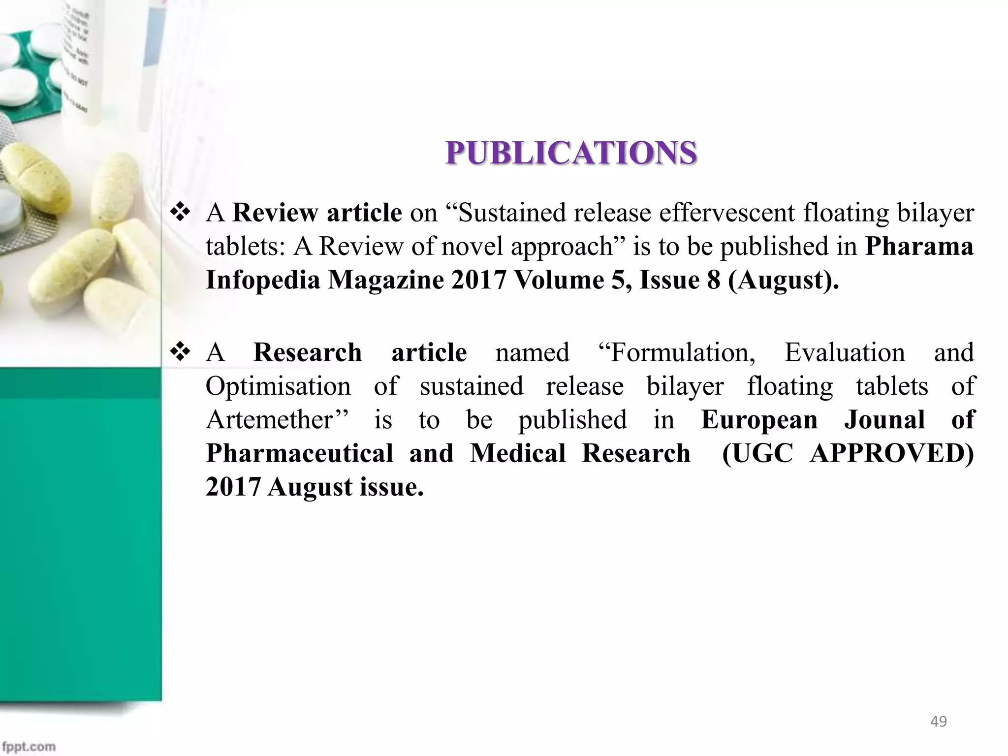 PUBLICATIONS
 A Review article on “Sustained release effervescent floating bilayer
tablets: A Review of novel approach” is to be published in Pharama
Infopedia Magazine 2017 Volume 5, Issue 8 (August).
 A Research article named “Formulation, Evaluation and
Optimisation of sustained release bilayer floating tablets of
Artemether’’ is to be published in European Jounal of
Pharmaceutical and Medical Research (UGC APPROVED)
2017 August issue.
49
 