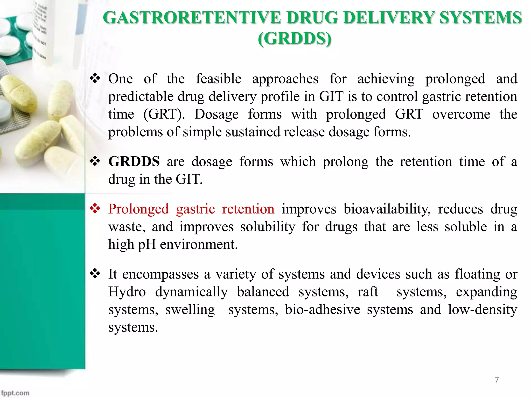  One of the feasible approaches for achieving prolonged and
predictable drug delivery profile in GIT is to control gastric retention
time (GRT). Dosage forms with prolonged GRT overcome the
problems of simple sustained release dosage forms.
 GRDDS are dosage forms which prolong the retention time of a
drug in the GIT.
 Prolonged gastric retention improves bioavailability, reduces drug
waste, and improves solubility for drugs that are less soluble in a
high pH environment.
 It encompasses a variety of systems and devices such as floating or
Hydro dynamically balanced systems, raft systems, expanding
systems, swelling systems, bio-adhesive systems and low-density
systems.
GASTRORETENTIVE DRUG DELIVERY SYSTEMS
(GRDDS)
7
 