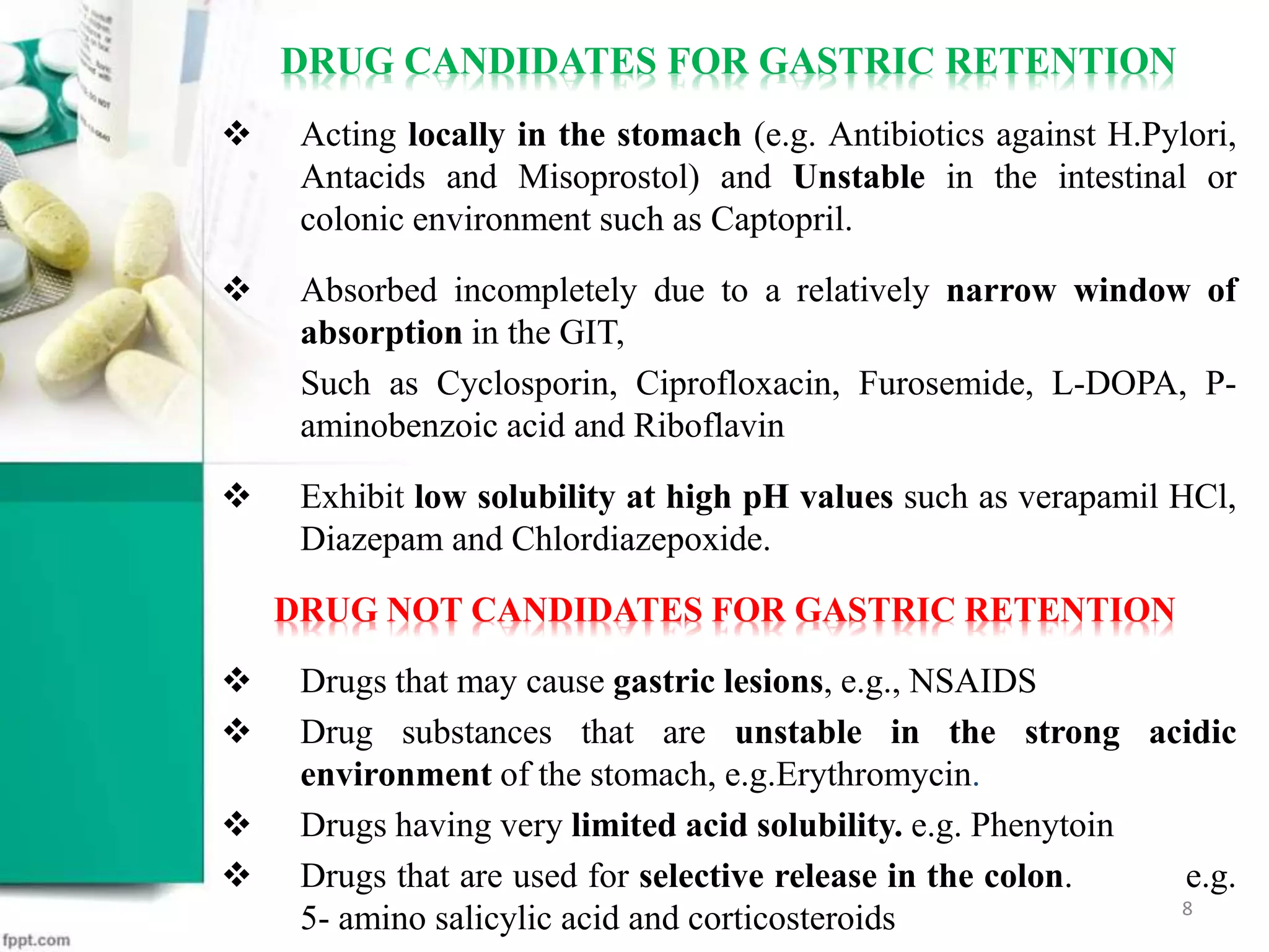 DRUG CANDIDATES FOR GASTRIC RETENTION
 Acting locally in the stomach (e.g. Antibiotics against H.Pylori,
Antacids and Misoprostol) and Unstable in the intestinal or
colonic environment such as Captopril.
 Absorbed incompletely due to a relatively narrow window of
absorption in the GIT,
Such as Cyclosporin, Ciprofloxacin, Furosemide, L-DOPA, P-
aminobenzoic acid and Riboflavin
 Exhibit low solubility at high pH values such as verapamil HCl,
Diazepam and Chlordiazepoxide.
DRUG NOT CANDIDATES FOR GASTRIC RETENTION
 Drugs that may cause gastric lesions, e.g., NSAIDS
 Drug substances that are unstable in the strong acidic
environment of the stomach, e.g.Erythromycin.
 Drugs having very limited acid solubility. e.g. Phenytoin
 Drugs that are used for selective release in the colon. e.g.
5- amino salicylic acid and corticosteroids 8
 