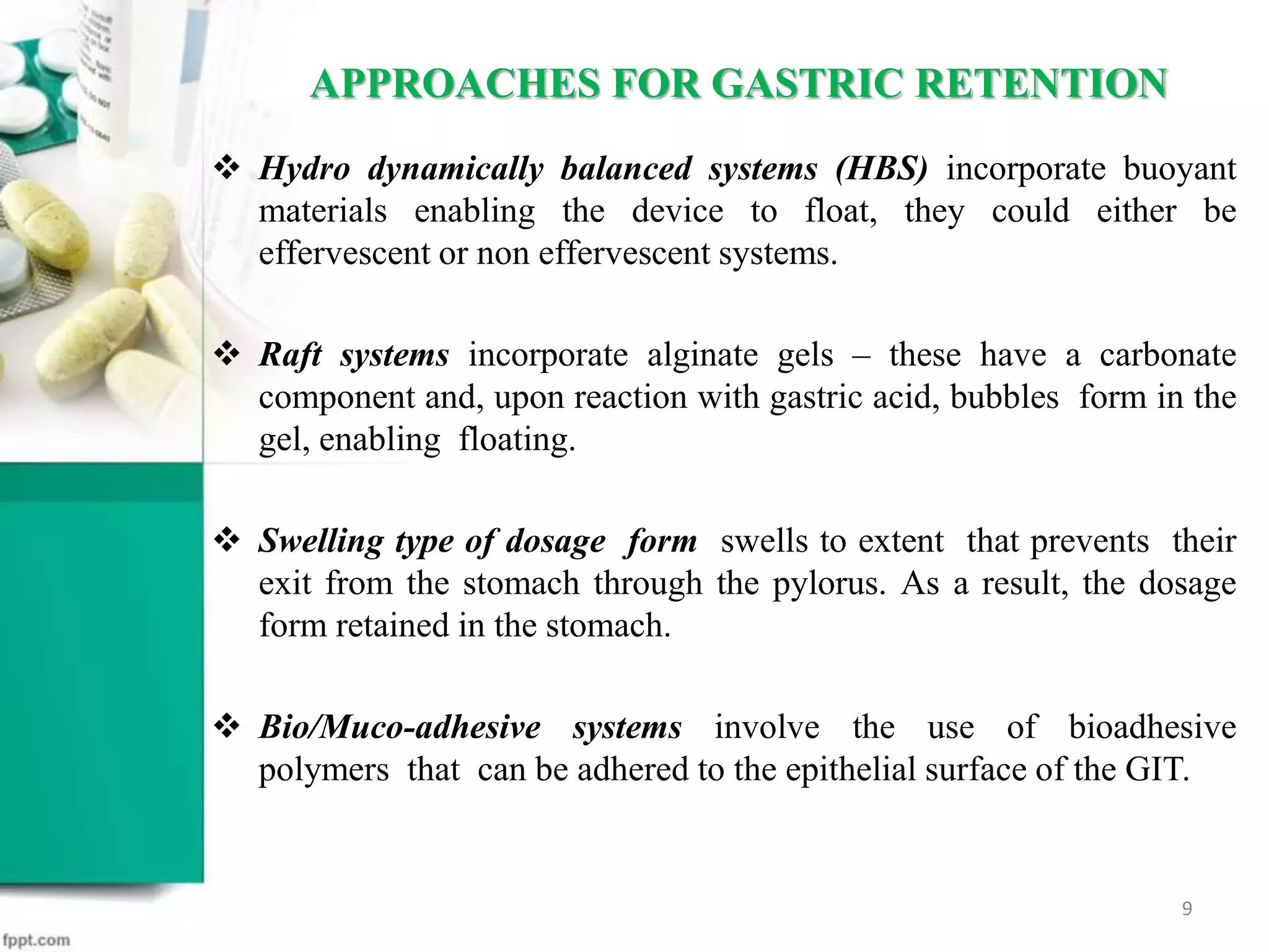  Hydro dynamically balanced systems (HBS) incorporate buoyant
materials enabling the device to float, they could either be
effervescent or non effervescent systems.
 Raft systems incorporate alginate gels – these have a carbonate
component and, upon reaction with gastric acid, bubbles form in the
gel, enabling floating.
 Swelling type of dosage form swells to extent that prevents their
exit from the stomach through the pylorus. As a result, the dosage
form retained in the stomach.
 Bio/Muco-adhesive systems involve the use of bioadhesive
polymers that can be adhered to the epithelial surface of the GIT.
APPROACHES FOR GASTRIC RETENTION
9
 