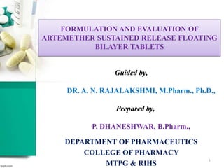 FORMULATION AND EVALUATION OF
ARTEMETHER SUSTAINED RELEASE FLOATING
BILAYER TABLETS
Guided by,
DR. A. N. RAJALAKSHMI, M.Pharm., Ph.D.,
Prepared by,
P. DHANESHWAR, B.Pharm.,
DEPARTMENT OF PHARMACEUTICS
COLLEGE OF PHARMACY
MTPG & RIHS
1
 
