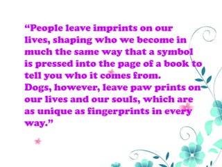 “People leave imprints on our
lives, shaping who we become in
much the same way that a symbol
is pressed into the page of a book to
tell you who it comes from.
Dogs, however, leave paw prints on
our lives and our souls, which are
as unique as fingerprints in every
way.”
 