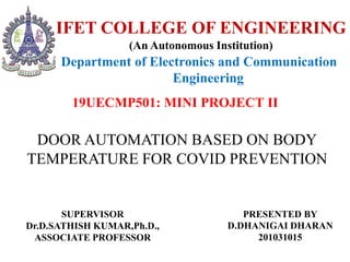 DOOR AUTOMATION BASED ON BODY
TEMPERATURE FOR COVID PREVENTION
SUPERVISOR
Dr.D.SATHISH KUMAR,Ph.D.,
ASSOCIATE PROFESSOR
PRESENTED BY
D.DHANIGAI DHARAN
201031015
IFET COLLEGE OF ENGINEERING
(An Autonomous Institution)
19UECMP501: MINI PROJECT II
Department of Electronics and Communication
Engineering
 