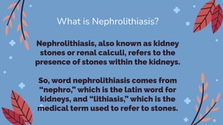 Nephrolithiasis, also known as kidney
stones or renal calculi, refers to the
presence of stones within the kidneys.
So, word nephrolithiasis comes from
“nephro,” which is the latin word for
kidneys, and “lithiasis,” which is the
medical term used to refer to stones.
What is Nephrolithiasis?
 