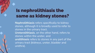 Is nephrolithiasis the
same as kidney stones?
Nephrolithiasis refers speciﬁcally to kidney
stones, although it is broadly used to refer to
stones in the urinary tract.
Ureterolithiasis, on the other hand, refers to
stones within the ureter, and
urolithiasis refers to stones in any part of the
urinary tract (kidneys, ureter, bladder and
urethra).
 