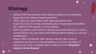 ● Almost half the patients with calcium stones have idiopathic
hypercalciuria without hypercalcaemia
● 10% cases are associated with hypercalcaemia and
hypercalciuria, it is most commonly due to hyperparathyroidism,
Or a defect in the bowel or in the kidney.
● 15% of patients with calcium stones have hyperuricosuria with a
normal blood uric acid level and without abnormalities in calcium
metabolism.
● About 25% of patients with calcium stones, the cause is
unknown as there is no abnormalities in urinary excretion of
calcium,uric acid or oxalate and is referred to as ‘idiopathic
calcium stone disease’
Etiology
 