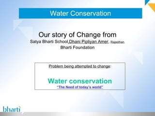 Water Conservation


    Our story of Change from
Satya Bharti School,Dhani Pipliyan Amer, Rajasthan,
               Bharti Foundation



          Problem being attempted to change:



         Water conservation
              “The Need of today’s world”
 