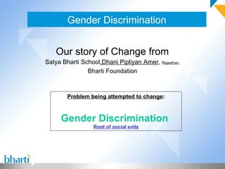 Gender Discrimination


    Our story of Change from
Satya Bharti School,Dhani Pipliyan Amer, Rajasthan,
               Bharti Foundation



        Problem being attempted to change:



     Gender Discrimination
                  Root of social evils
 