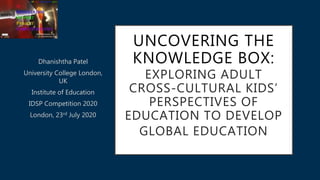 UNCOVERING THE
KNOWLEDGE BOX:
EXPLORING ADULT
CROSS-CULTURAL KIDS’
PERSPECTIVES OF
EDUCATION TO DEVELOP
GLOBAL EDUCATION
Dhanishtha Patel
University College London,
UK
Institute of Education
IDSP Competition 2020
London, 23rd July 2020
 