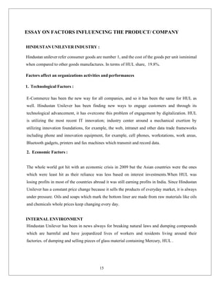 15
ESSAY ON FACTORS INFLUENCING THE PRODUCT/ COMPANY
HINDUSTAN UNILEVER INDUSTRY :
Hindustan unilever refer consumer goods are number 1, and the cost of the goods per unit isminimal
when compared to other goods manufactures. In terms of HUL share, 19.8%.
Factors affect an organizations activities and performances
1. Technological Factors :
E-Commerce has been the new way for all companies, and so it has been the same for HUL as
well. Hindustan Unilever has been finding new ways to engage customers and through its
technological advancement, it has overcome this problem of engagement by digitalization. HUL
is utilizing the most recent IT innovation; industry center around a mechanical exertion by
utilizing innovation foundations, for example, the web, intranet and other data trade frameworks
including phone and innovation equipment, for example, cell phones, workstations, work areas,
Bluetooth gadgets, printers and fax machines which transmit and record data.
2. Economic Factors :
The whole world got hit with an economic crisis in 2009 but the Asian countries were the ones
which were least hit as their reliance was less based on interest investments.When HUL was
losing profits in most of the countries abroad it was still earning profits in India. Since Hindustan
Unilever has a constant price change because it sells the products of everyday market, it is always
under pressure. Oils and soaps which mark the bottom liner are made from raw materials like oils
and chemicals whole prices keep changing every day.
INTERNAL ENVIRONMENT
Hindustan Unilever has been in news always for breaking natural laws and dumping compounds
which are harmful and have jeopardized lives of workers and residents living around their
factories. of dumping and selling pieces of glass material containing Mercury, HUL .
 