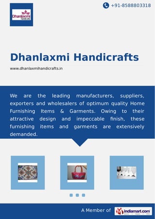 +91-8588803318 
Dhanlaxmi Handicrafts 
www.dhanlaxmihandicrafts.in 
We are the leading manufacturers, suppliers, 
exporters and wholesalers of optimum quality Home 
Furnishing Items & Garments. Owing to their 
attractive design and impeccable finish, these 
furnishing items and garments are extensively 
demanded. 
A Member of 
 