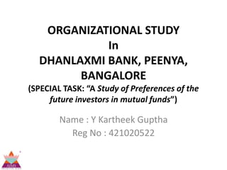 ORGANIZATIONAL STUDY
            In
  DHANLAXMI BANK, PEENYA,
        BANGALORE
(SPECIAL TASK: “A Study of Preferences of the
     future investors in mutual funds”)

        Name : Y Kartheek Guptha
          Reg No : 421020522
 