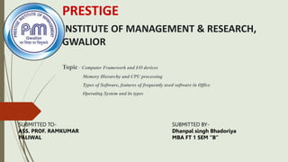 PRESTIGE
INSTITUTE OF MANAGEMENT & RESEARCH,
GWALIOR
Topic - Computer Framework and I/O devices
Memory Hierarchy and CPU processing
Types of Software, features of frequently used software in Office
Operating System and its types
SUBMITTED TO-
ASS. PROF. RAMKUMAR
PALIWAL
SUBMITTED BY-
Dhanpal singh Bhadoriya
MBA FT 1 SEM “B”
 