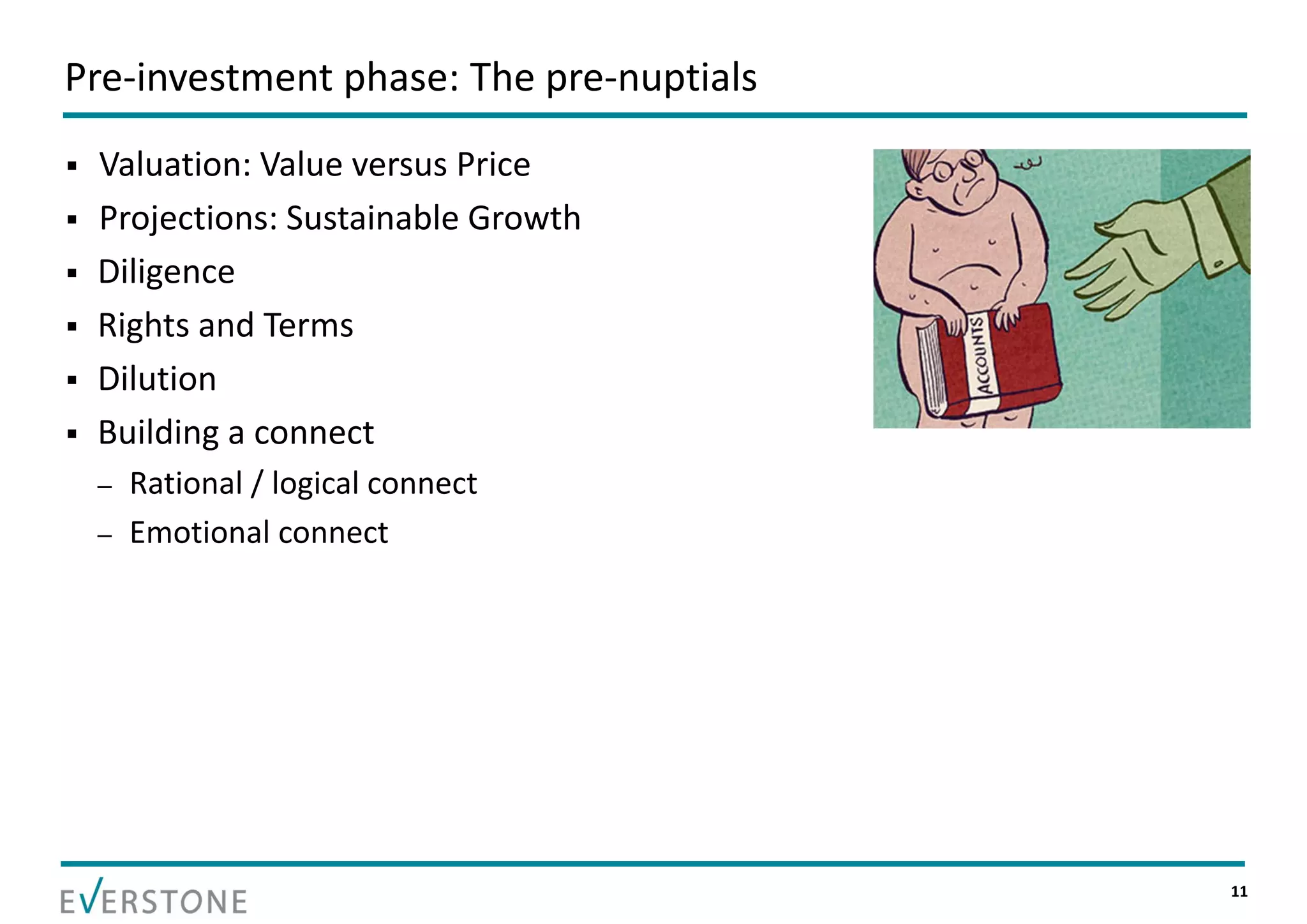 Pre‐investment phase: The pre‐nuptials
   Valuation: Value versus Price
   Projections: Sustainable Growth
   Diligence
   Rights and Terms
   Dilution
   Building a connect 
    –   Rational / logical connect
    –   Emotional connect




                                         11
 