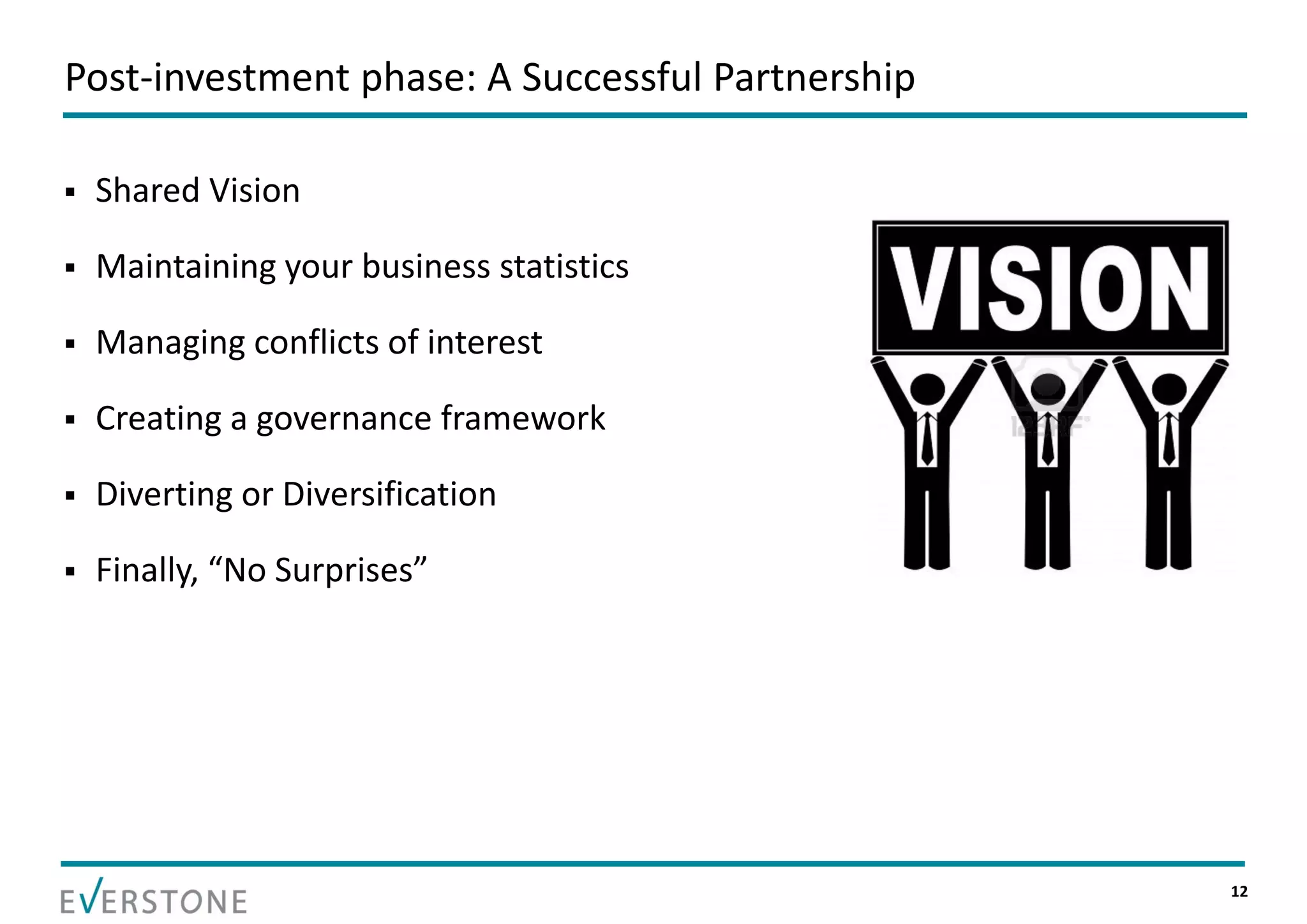 Post‐investment phase: A Successful Partnership

   Shared Vision

   Maintaining your business statistics

   Managing conflicts of interest

   Creating a governance framework

   Diverting or Diversification

   Finally, “No Surprises”




                                                  12
 