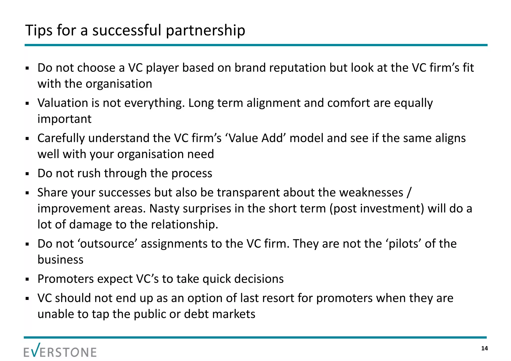 Tips for a successful partnership

   Do not choose a VC player based on brand reputation but look at the VC firm’s fit 
    with the organisation
   Valuation is not everything. Long term alignment and comfort are equally 
    important
   Carefully understand the VC firm’s ‘Value Add’ model and see if the same aligns 
    well with your organisation need
   Do not rush through the process
   Share your successes but also be transparent about the weaknesses / 
    improvement areas. Nasty surprises in the short term (post investment) will do a 
    lot of damage to the relationship.
   Do not ‘outsource’ assignments to the VC firm. They are not the ‘pilots’ of the 
    business
   Promoters expect VC’s to take quick decisions
   VC should not end up as an option of last resort for promoters when they are 
    unable to tap the public or debt markets

                                                                                         14
 