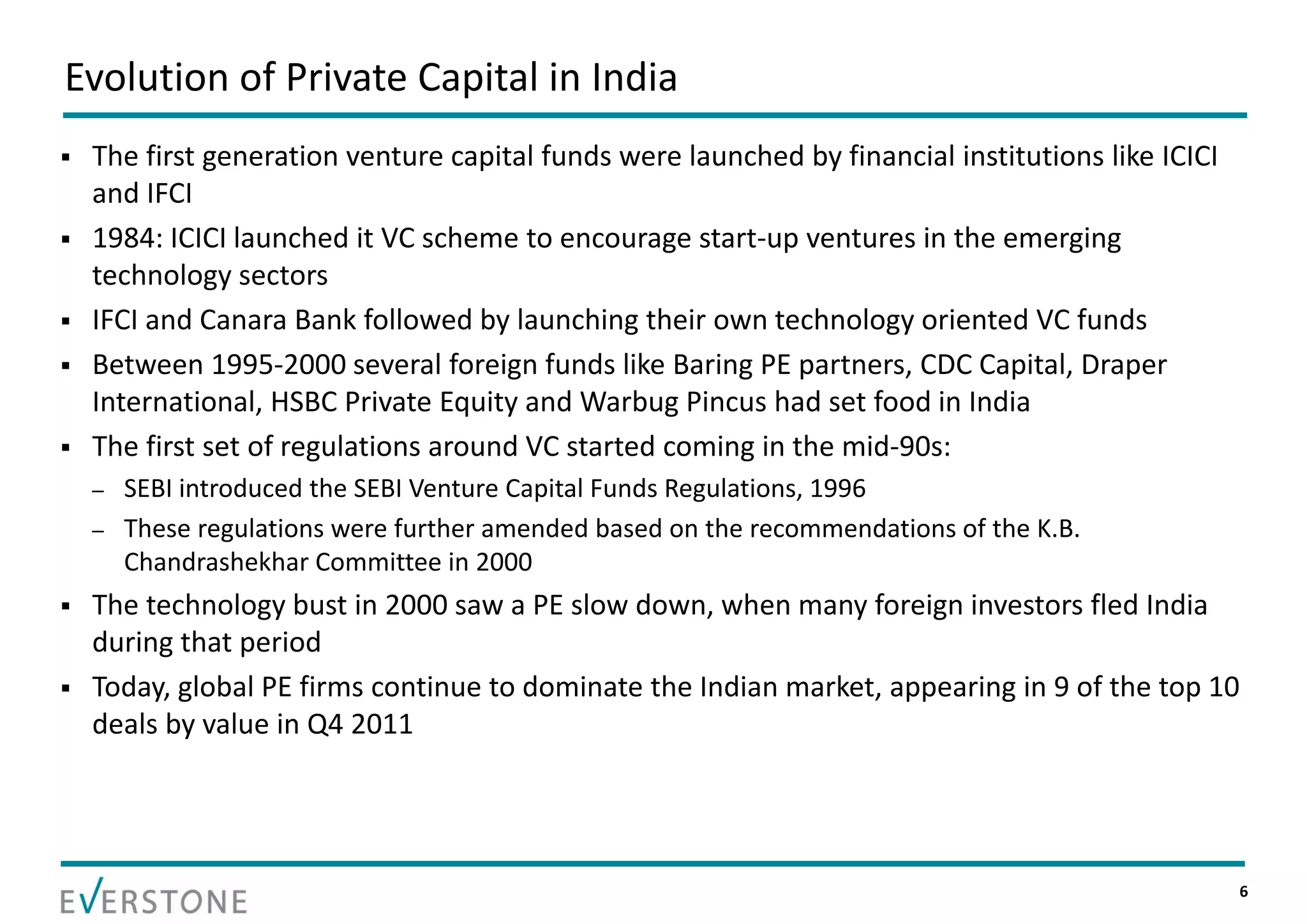 Evolution of Private Capital in India
   The first generation venture capital funds were launched by financial institutions like ICICI 
    and IFCI
   1984: ICICI launched it VC scheme to encourage start‐up ventures in the emerging 
    technology sectors
   IFCI and Canara Bank followed by launching their own technology oriented VC funds
   Between 1995‐2000 several foreign funds like Baring PE partners, CDC Capital, Draper 
    International, HSBC Private Equity and Warbug Pincus had set food in India
   The first set of regulations around VC started coming in the mid‐90s:
    –   SEBI introduced the SEBI Venture Capital Funds Regulations, 1996
    –   These regulations were further amended based on the recommendations of the K.B. 
        Chandrashekhar Committee in 2000
   The technology bust in 2000 saw a PE slow down, when many foreign investors fled India 
    during that period
   Today, global PE firms continue to dominate the Indian market, appearing in 9 of the top 10 
    deals by value in Q4 2011




                                                                                                     6
 