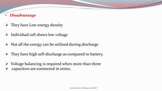 • Disadvantage
 They have Low energy density
 Individual cell shows low voltage
 Not all the energy can be utilized during discharge
 They have high self-discharge as compared to battery.
 Voltage balancing is required when more than three
 capacitors are connected in series.
From the desk of Dhanraj from SRICT
 