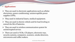 • Applications
 They are used in electronic applications such as cellular
electronics, power conditioning, uninterruptible power
supplies (UPS),
 They used in industrial lasers, medical equipment.
 They are used in electric vehicle and for load leveling to
extend the life of batteries.
 They are used in wireless communication system for
uninterrupted service.
 There are used in VCRs, CD players, electronic toys,
security systems, computers, scanners, smoke detectors,
microwaves and coffee makers.
From the desk of Dhanraj from SRICT
 