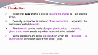 From the desk of Dhanraj from SRICT
1.Introduction
 In general, capacitor is a device to store the charge in an electric
circuit.
 Basically, a capacitor is made up of two conductors separated by
an insulator called dielectric.
 The dielectric can be made of paper, plastic, mica, ceramic,
glass, a vacuum or nearly any other nonconductive material.
 Some capacitors are called Electrolytic in which the dielectric is
aluminum foil conductor coated with oxide layer.
 